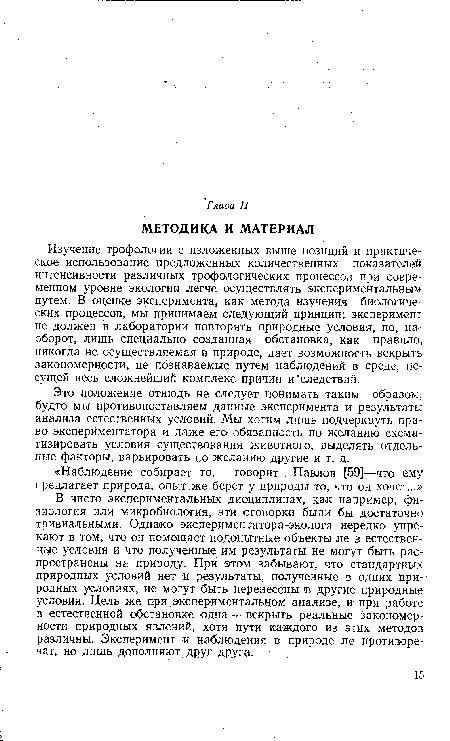 В чисто экспериментальных дисциплинах, как например, физиология или микробиология, эти оговорки были бы достаточно тривиальными. Однако экспериментатора-эколога нередко упрекают в том, что он помещает подопытные объекты не в естественные условия и что полученные им результаты не могут бьгть распространены на природу. При этом забывают, что стандартных природных условий нет и результаты, полученные в одних природных условиях, не могут быть перенесены в другие природные условия. Цель же при экспериментальном анализе, и при работе в естественной обстановке одна -г- вскрыть реальные закономерности природных явлений, хотя пути каждого из этих методов различны. Эксперимент и наблюдения в природе не противоречат, но лишь дополняют друг друга.