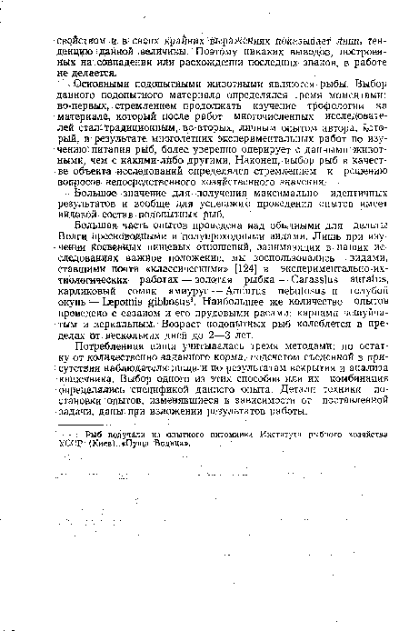 Основными подопытными животными являются рыбы. Выбор данного подопытного материала определялся тремя моментами: во-первых,; стремлением продолжать изучение трофологии на материале, который после работ многочисленных исследователей стал традиционным, во-вторых, личным опытом автора, который, в результате многолетних экспериментальных работ по изучению питания рыб, более уверенно оперирует с данными животными, чем с какими-либо другими. Наконец, выбор рыб в качестве объекта исследований определялся стремлением к решению вопросов непосредственного хозяйственного значения.