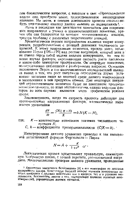 Хронологически первым направлением является теория конкуренции, разрабатываемая с позиций динамики численности популяций. К этому направлению относятся, прежде всего, исследования Перла [126—129] над ростом популяций, который хотя и не ставил перед собой задачи анализа конкуренции, но тем не менее изучал факторы, определяющие скорость роста населения в каком-либо замкнутом пространстве. Он оперирует понятиями, непосредственно связанными с разбираемым вопросом. Основным положением Перла и его многочисленных последователей язляет-ся вывод о том, что рост популяции определяется двумя условиями: запасами пищи во внешней среде данного микрокосмоса и накоплением в ней продуктов обмена. Для некоторых популяций ограничивающим моментом будет не накопление продуктов жизнедеятельности, но иные обстоятельства, однако ведущим фактором во всех случаях являются чисто трофические условия среды.