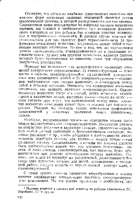 Наоборот, внутривидовые косвенные отношения весьма часто можно рассматривать как гетероконкуренцию. Достаточно указать на возрастные различия в характере питания, неравенство отдельных особей данной популяции в физиологическом состоянии, половые различия 1 и пр., чтобы убедиться в необходимости анализировать подобную систему как комплекс весьма гетерогенный по своему составу. Следовательно, и методы его анализа должны быть соответственно иными, чем при изучении гомогенных систем. В свою очередь, гомоконкуренция, как правило, будет осуществляться при условии одновидового состава животных. Однако, как видно из предыдущих рассуждений, развертывающийся среди этих животных процесс для целей, поставленных в настоящей работе, следует назвать не внутривидовой конкуренцией, а гомоконкуренцией.