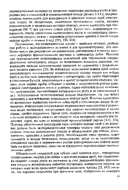 Несомненно, что полиэтиленовая посуда — наиболее дешевая, удобная при работе в экспедиционных условиях и для транспортировки. Это особенно важно для российских исследователей, работающих в условиях жесткого дефицита финансирования научных и прикладных работ. Поэтому при невозможности использования стеклянной или тефлоновой посуды, желательно использовать сосуды из полиэтилена высокого давления, содержащего меньше каталитических примесей по сравнению с полиэтиленом низкого давления [23]. Во избежание загрязнения водных проб можно рекомендовать использование полиэтиленовой посуды только для отбора проб и их быстрой транспортировки в лабораторию, где пробы переливают в стеклянные бутыли, консервируют и хранят до выполнения анализов. Однако, если водные пробы отбирают в местах с загрязненной ртутью атмосферой (месторождения ртути и рудники, горно-обогатительные комбинаты, производства, применяющие металлическую ртуть и ее производные и др.), использование полиэтиленовой посуды недопустимо, так как может приводить к значительному загрязнению водных проб. Поэтому единственно возможным вариантом является отбор проб в стеклянную посуду. К сожалению, информация о содержании загрязняющих компонентов в различных видах материалов, выпускаемых или широко используемых в нашей стране, крайне ограничена. Кроме того, содержание микроэлементов в тех или иных материалах зависит не только от вида материала, способа его получения, сорта, но даже от конкретной промышленной партии [113, 376]. Поэтому обязательной процедурой перед отбором водных проб и их анализом должна быть экспериментальная проверка чистоты или достигаемой степени очистки используемой посуды и оборудования для отбора, фильтрования, хранения и анализа ртути. Несоблюдение этого правила может приводить к весьма печальным последствиям, когда из-за недостаточно очищенной посуды и загрязненных ртутью консервирующих агентов могут быть напрасно затрачены средства на проведение дорогостоящих экспедиционных работ.