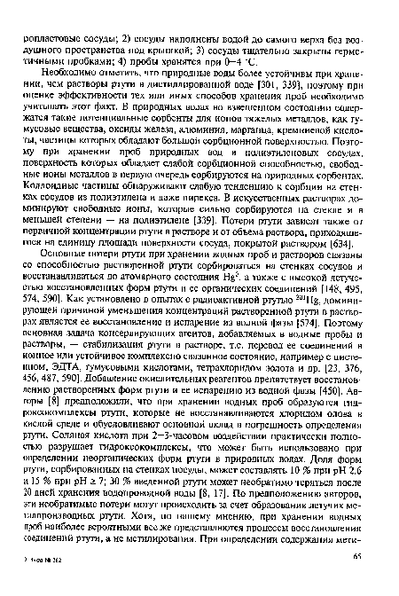 Необходимо отметить, что природные воды более устойчивы при хранении, чем растворы ртути в дистиллированной воде [301, 339], поэтому при оценке эффективности тех или иных способов хранения проб необходимо учитывать этот факт. В природных водах во взвешенном состоянии содержатся такие потенциальные сорбенты для ионов тяжелых металлов, как гумусовые вещества, оксиды железа, алюминия, марганца, кремниевой кислоты, частицы которых обладают большой сорбционной поверхностью. Поэтому при хранении проб природных вод в полиэтиленовых сосудах, поверхность которых обладает слабой сорбционной способностью, свободные ионы металлов в первую очередь сорбируются на природных сорбентах. Коллоидные частицы обнаруживают слабую тенденцию к сорбции на стенках сосудов из полиэтилена и даже пирекса. В искусственных растворах доминируют свободные ионы, которые сильно сорбируются на стекле и в меньшей степени — на полиэтилене [339]. Потери ртути зависят также от первичной концентрации ртути в растворе и от объема раствора, приходящегося на единицу площади поверхности сосуда, покрытой раствором [634].