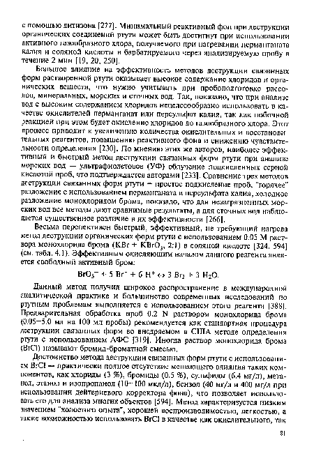 Большое влияние на эффективность методов деструкции связанных форм растворенной ртути оказывает высокое содержание хлоридов и органических веществ, что нужно учитывать при пробоподготовке рассолов, минеральных, морских и сточных вод. Так, показано, что при анализе вод с высоким содержанием хлоридов нецелесообразно использовать в качестве окислителей перманганат или персульфат калия, так как побочной реакцией при этом будет окисление хлоридов до газообразного хлора. Этот процесс приводит к увеличению количества окислительных и восстановительных реагентов, повышению реактивного фона и снижению чувствительности определения [230]. По мнению этих же авторов, наиболее эффективный и быстрый метод деструкции связанных форм ртути при анализе морских вод — ультрафиолетовое (УФ) облучение подкисленных серной кислотой проб, что подтверждается авторами [233]. Сравнение трех методов деструкции связанных форм ртути — простое подкисление проб, "горячее" разложение с использованием перманганата и персульфата калия, холодное разложение монохлоридом брома, показало, что для незагрязненных морских вод все методы дают сравнимые результаты, а для сточных вод наблюдается существенное различие в их эффективности [266].