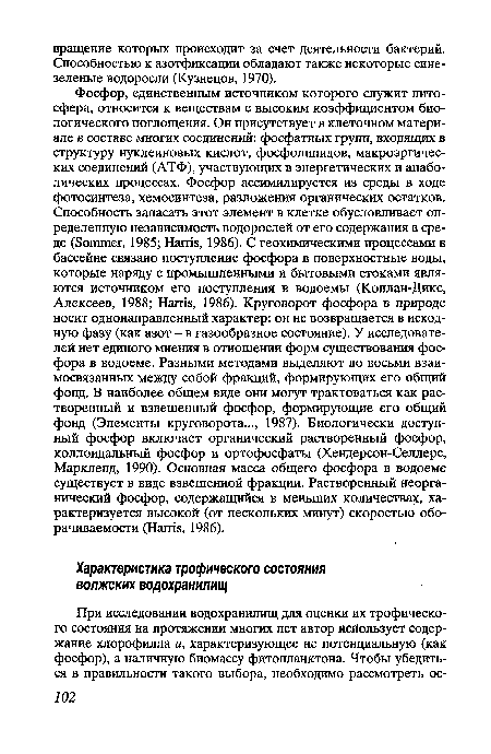 Фосфор, единственным источником которого служит литосфера, относится к веществам с высоким коэффициентом биологического поглощения. Он присутствует в клеточном материале в составе многих соединений: фосфатных групп, входящих в структуру нуклеиновых кислот, фосфолипидов, макроэргичес-ких соединений (АТФ), участвующих в энергетических и анаболических процессах. Фосфор ассимилируется из среды в ходе фотосинтеза, хемосинтеза, разложения органических остатков. Способность запасать этот элемент в клетке обусловливает определенную независимость водорослей от его содержания в среде (Sommer, 1985; Harris, 1986). С геохимическими процессами в бассейне связано поступление фосфора в поверхностные воды, которые наряду с промышленными и бытовыми стоками являются источником его поступления в водоемы (Коплан-Дикс, Алексеев, 1988; Harris, 1986). Круговорот фосфора в природе носит однонаправленный характер: он не возвращается в исходную фазу (как азот - в газообразное состояние). У исследователей нет единого мнения в отношении форм существования фосфора в водоеме. Разными методами выделяют до восьми взаимосвязанных между собой фракций, формирующих его общий фонд. В наиболее общем виде они могут трактоваться как растворенный и взвешенный фосфор, формирующие его общий фонд (Элементы круговорота..., 1987). Биологически доступный фосфор включает органический растворенный фосфор, коллоидальный фосфор и ортофосфаты (Хендерсон-Селлерс, Маркленд, 1990). Основная масса общего фосфора в водоеме существует в виде взвешенной фракции. Растворенный неорганический фосфор, содержащийся в меньших количествах, характеризуется высокой (от нескольких минут) скоростью оборачиваемости (Harris, 1986).
