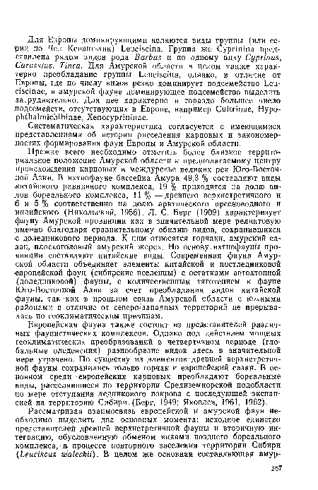 Прежде всего необходимо отметить более близкое территориальное положение Амурской области к предполагаемому центру цроисхождения карповых в междуречье великих рек Юго-Восточной Азии. В ихтиофауне бассейна Амура 49,3 % составляют виды китайского равнинного комплекса, 19 % приходится на долю видов бореального комплекса, 11 % — древнего верхнетретичного и 6 и 5 % соответственно на долю арктического пресноводного и индийского (Никольский, 1956). Л. С. Берг (1909) характеризует фауну Амурской провинции как в значительной мере реликтовую именно благодаря сравнительному обилию видов, сохранившихся с доледникового периода. К ним относятся горчаки, амурский сазан, плоскоголовый амурский жерех. Но основу ихтиофауны провинции составляют китайские виды. Современная фауна Амурской области объединяет элементы китайской и постледниковой европейской фаун (сибирские вселенцы) с остатками автохтонной (доледниковой) фауны, с количественным тяготением к фауне Юго-Восточной Азии за счет преобладания видов китайской фауны, так как в прошлом связь Амурской области с южными районами в отличие от северо-западных территорий не прерывалась по геоклиматическим причинам.