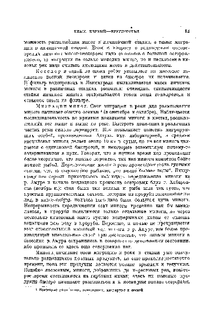 М и г р а ц ии миног. Свои миграции в реки для размножения минога начинает Обычно осенью 1 “(в сентябре и октябре). Наблюдается последовательность во времени появления миноги в местах, расположенных все выше и выше по реке. Быстрота движения в различных частях реки сильно вариирует. Как показывает пометка мигрирующих особей, произведенная Астрах, ихт. лабораторией, в среднем каспийская минога делает около 10 км в сутки, но не вся минога двигается с одинаковой быстротой, и некоторые экземпляры почему-то задерживаются в пути. Говорят, что в ночное время ход происходит более энергично, что вполне вероятно, так как минога является более ночной рыбой. Передвижение миног в реке происходит столь густыми сгаями, что, по выражению рыбаков, „не видно бывает воды“. Пишущему эти строки приходилось наблюдать передвижение миноги на р. Амуре в начале подледного промысла осетровых близ г, Хабаровска (ноябрь м.); стаи были так велики и рыба шла так густо, что простым крупноячеистым сачком, которым из проруби вылавливается лед, в какие-нибудь полчаса выкидана была большая куча миноги. Непрерывность передвижения стай миноги временно как бы замедляется, в проруби появляются только отдельные миноги, но через несколько мгновений опять густые непрерывные массы ее сплошь заполняют всю воду в проруби. Вероятно, и ночью не прекращается этот стремительный массовый ход миноги в р. Амуре, тем более производящей впечатление своей грандиозностью, что запасы миноги в бассейне р. Амура сохранились в совершенно девственном состоянии, ибо промысла ее здесь еще совершенно нет.