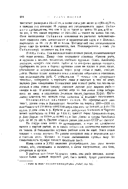 Пища сома. Сом является более ночной рыбой, промышляющей себе корм ночами. Пищу сома составляет главным образом рыба, и крупная и мелкая, моллюски, особенно крупные (Unió, Anodonta), лягушки, которых сом очень любит и за которыми иногда охотится, пробираясь по росе в болота; крупные сомы не щадят и утят, гусят, утаскивают и переплывающих через реку собак и даже, говорят, детей. Охотно также питаются сомы и всякими отбросами и очистками при разделывании рыб. С понижением t° осенью сом прекращает питаться, собирается к глубоким ямам и .залегает в них на зиму, делаясь уже совершенно безопасным для всякой рыбы, так что на залегших в ямы сомов сверху залегает другая уже мирная рыба — сазаны и пр.: В некоторых местах еще не так давно сомы собирались на ямах в количестве десятков тысяч (ни.жняя Кура). Любопытно отметить что молодь сома питается и водными насекомыми.