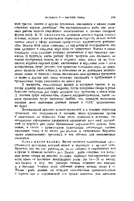 Несомненный прогресс должен произойти и в технике обработки тресковых/ ибо поступавшая в продажу наша мурманская треска и вывезенная из Норвегии были столь невысокого качества, что ■совершенно утрачивался прекрасный природный вкус этой вкуснейшей из морских рыб рыбы. Применение улучшенного посола, быть может, в связи с применением охлаждения несомненно сделает тресковый товар и во много раз вкуснее и питательнее. Вероятно также использование тресковых и как объекта для жестяночных консервов.