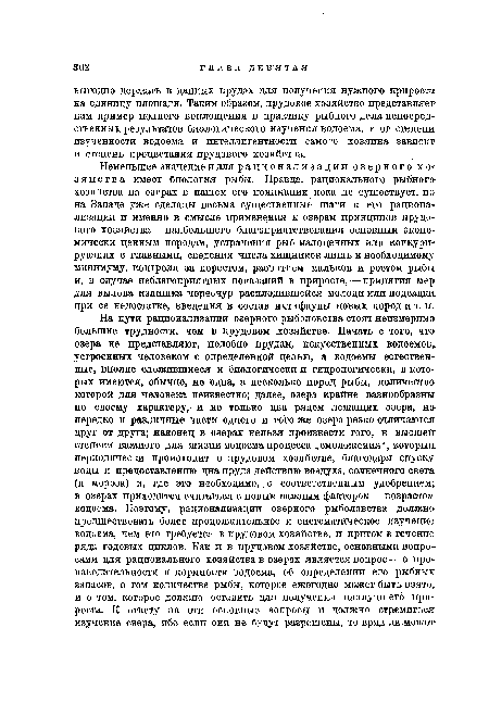 Неменьшее значение и для рационализации озерного хозяйства имеет биология рыбы. Правда, рационального рыбного хозяПства на озерах в нашем его понимании пока не существует, но на Западе уже сделаны весьма существенные шаги к его рационализации и именно в смысле применения к озерам принципов прудового хозяйства—наибольшего благоприятствования основным экономически ценным породам, устранения рыб малоценных или конкурирующих с главными, сведения числа хищников лишь к необходимому минимуму, контроля за нерестом, развитием мальков и ростом рыбы и, в случае неблагоприятных показаний в приросте, — принятия мер для вылова излишка чересчур расплодившейся молоди или подсадки при ее недостатке, введения в состав ихтифауны новых пород и т. п.