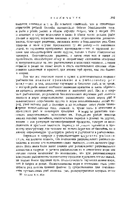 Все что мы говорили выше о путях к рационализации озерного рыболовства целиком приложимо и к рыболовству речному—-как и там, подлежат изучению и биология рыб, и та среда, в которой рыба живет; особенное внимание придется и здесь обратить на процессы размножения, питания и миграций рыб. Как и в озерном рыболовстве, результатом биологического изучения рыб должны явиться и меры покровительства размножению одних пород рыб и планомерного истребления других и меры акклиматизации новых пород, учет запасов рыб в бассейне и на основании этого учета планомерное использование этих запасов; а, кроме того, в отношени и проходных рыб и некоторых туводных — и меры по развитию массового искусственного выведения их. Истощение рыбой некогда весьма богатых бассейнов, значительные перебои в уловах на других, вместе с все растущей интенсификацией промысла, говорят за неотложность и крайнюю важность перехода от дикого промысла к промыслу культурному, где человек не только берет все от бассейна, но и вносит определенную культурную работу и улучшения в рыболовство.