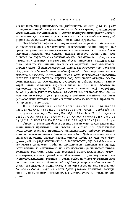 Что касается перспектив рационализации морского рыболовства, то более детальное биологическое исследование наших морей даст сразу же указания на возможность использования в гораздо более широком масштабе, чем теперь, запасов морской рыбы. Так, даже в наиболее изученном Ледовитом океане дальнейшие исследования несомненно докажут возможность более широкого использования промыслов трески, пикши, камбаловых, акуловых, чем это- практикуется теперь. В дальневосточных морях, где морского промысла еще нет, даже беглое исследование обнаруживает такие огромные запасы тресковых, сельдей, камбаловых, макрелевых, в сравнении с которыми богатства наших северных морских вод, быть может, окажутся весьма незначительными. Несомненно, возрастет и добыча наших южных морей после детального изучения биологии этих вод. Работающая там .экспедиция проф. Н. М. Книповича, сделав свой ценнейший вклад в дело научного исследования наших южных морей, несомненно даст научную базу и для организации рыбного хозяйства на более рациональных началах и для создания более жизненных правил регулирования промысла.