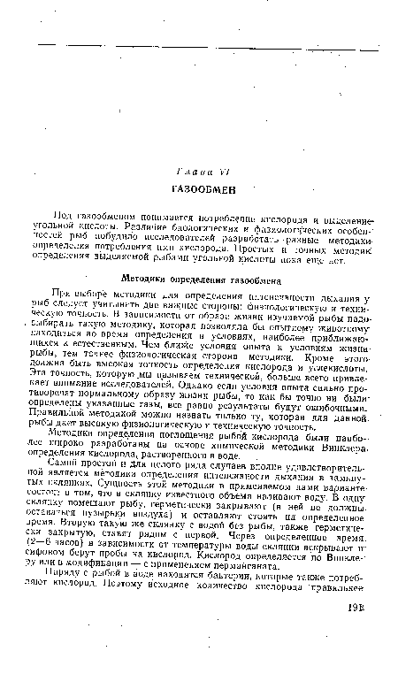 При выборе методики для определения интенсивности дыхания у рыб следует учитывать две важные стороны: физиологическую и техническую точность. В зависимости от образа жизни изучаемой рыбы надо> выбирать такую методику, которая позволяла бы опытному животному находиться во время определения в условиях, наиболее приближающихся к естественным. Чем ближе условия опыта к условиям жизшг рыбы, тем точнее физиологическая сторона методики. Кроме этого должна быть высокая точность определения кислорода и углекислоты. Эта точность, которую мы называем технической, больше всего привлекает внимание исследователей. Однако если условия опыта сильно противоречат нормальному образу жизни рыбы, то как бы точно ни были определены указанные газы, все равно результаты будут ошибочными. Правильной методикой можно назвать только ту, которая для данной, рыбы дает высокую физиологическую и техническую точность.