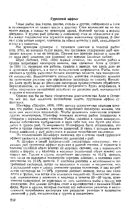 М. Штефан в своей кандидатской диссертации показывает, что у разных рыб групповой эффект выражен в разной степени. У колюшки и тольяна (стайный образ жизни) он выражен сильнее, чем у зеркального карпа и карася, а у камбалы и маслюка (одиночный образ жизни) его совсем нет. Гольян в группе потребляет кислорода на 16,2% меньше, чем когда он находится поодиночке (средние данные), а колюшка соответственно на 15,6®/о меньше. У маслюка разницы В интенсивности потребления кислорода, когда он находится в группе и поодиночке, нет, а зеркальный карп и карась занимают среднее положение. У них потребление кислорода на 7—10% (средние данные) меньше, когда они находятся в группе, чем когда они находятся поодиночке. Количество движений, определенное у колюшки и маслюка в течение 29—30 часов, практически одинаковое, не зависящее от того, находятся рыбы в группе или поодиночке. Эти данные Штефан стоят в противоречии с данными Шлай-•фера, Фрая и других, которые считают это небольшое различие в интенсивности потребления кислорода как результат разницы в количестве движений у рыб, находящихся в группе и поодиночке.