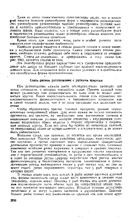 Внешняя среда, как правило, не остается все время постоянной. Она изменяется. Причем одни изменения происходят ежесуточно, другие случайно, а третьи постоянно через определенные, сравнительно длительные промежутки времени и связаны с сезонами года. Сезонные изменения наиболее резко выражены в северных и средних широтах. Так как они ритмично повторяются в продолжение многих миллионов лет с поразительной устойчивостью, то рыбы к ним приспособились и в ответ на сезонные ритмы природы выработали свои ритмы многих «физиологических и биологических процессов. Биологические и физиологические ритмы наблюдаются также у рыб теплых вод, но они не носят такото резко выраженного характера, как у рыб северных и средних широт.