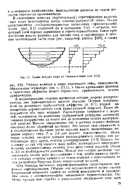 В моделировании озерных процессов сегодня широко распространены два принципиально разных подхода. Первый основывается на концепции турбулентной диффузии (п. 3.1), второй — на концепции перемешанного слоя (интегральной энергии). Ниже обсуждаются оба типа моделей. Рассмотрение начинается с моделей, основанных на концепции турбулентной диффузии, поскольку таковая разработана за много лет до появления теории интегральной энергии. Вполне закономерно, что в рамках первого подхода накоплен более обширный материал. Это нашло свое отражение и в соответственно большем числе страниц книги, посвященных моделям первого типа. В п. 2.3 дан анализ совместимости обоих типов моделей, которые должны рассматриваться скорее, как дополняющие друг друга, нежели конкурирующие [515]. Однако, поскольку до сих пор имеется мало работ, посвященных непосредственному сравнительному анализу этих двух типов моделей, объем п. 3.3 по необходимости невелик. Между тем следует всемерно поддерживать такого рода исследования с тем, чтобы выявить наиболее сильные стороны каждого из типов моделей и использовать их при разработке будущих более совершенных моделей.