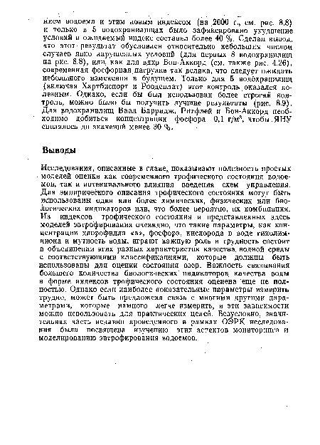 Исследования, описанные в главе, показывают полезность простых моделей оценки как современного трофического состояния водоемов, так и потенциального влияния введения схем управления. Для эмпирического описания трофического состояния могут быть использованы один или более химических, физических или биологических индикаторов или, что более вероятно, их комбинация. Из индексов трофического состояния и представленных здесь моделей эвтрофирования очевидно, что такие параметры, как концентрации хлорофилла «а», фосфора, кислорода в воде гиполим-ниона и мутность воды, играют важную роль и трудность состоит в объединении этих разных характеристик качества, водной среды с соответствующими классификациями, которые должны быть использованы для оценки состояния озер. Важность связывания большего количества биологических индикаторов качества воды в форме индексов трофического состояния оценена еще не полностью. Однако если наиболее показательные параметры измерить трудно, может быть предложена связь с многими другими параметрами, которые намного легче измерить, и эти зависимости можно использовать для практических целей. Безусловно, значительная часть недавно проведенного в рамках ОЭРК. исследования была посвящена изучению этих аспектов мониторинга и моделированию эвтрофирования водоемов.