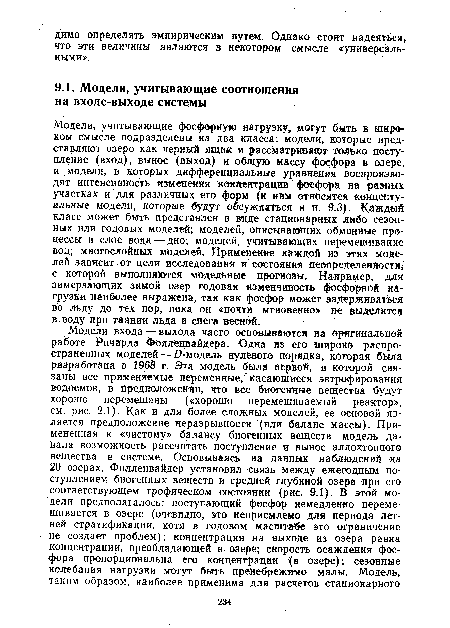 Модели, учитывающие фосфорную нагрузку, могут быть в широком смысле подразделены на два класса: модели, которые представляют озеро как черный ящик и рассматривают только поступление (вход), вынос (выход) и общую массу фосфора в озере, и модели, в которых дифференциальные уравнения воспроизводят интенсивность изменения концентрации фосфора на разных участках и для различных его форм к ним относятся концептуальные модели, которые будут обсуждаться в п. 9.3). Каждый класс может быть представлен в виде стационарных либо сезонных или годовых моделей; моделей, описывающих обменные процессы в слое вода — дно; моделей, учитывающих перемешивание вод; многослойных моделей. Применение каждой из этих моделей зависит от цели исследования и состояния неопределенности, с которой выполняются модельные прогнозы. Например, для замерзающих зимой озер годовая изменчивость фосфорной нагрузки наиболее выражена, так как фосфор может задерживаться во льду до тех пор, пока он «почти мгновенно» не выделится в воду при таянии льда и снега весной.