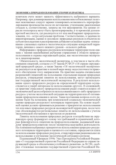 Обязательность экологической экспертизы, в том числе в части обоснования лицензий, согласно ст.37 Закона РСФСР «Об охране окружающей природной среды», а также Закона «Об экологической экспертизе» не реализуется на практике в полной мере ввиду недостаточности правового обеспечения этого направления. На практике выдача специальных разрешений (лицензий) на пользование отдельными видами природных ресурсов, утверждение лимитов их использования, могут происходить вне государственной экологической экспертизы. В результате использование одного природного ресурса на определенной территории осуществляется в ущерб интересам по использованию другого. В сложившейся практике отраслевого природопользования редко ставится вопрос об экономической целесообразности использования какого-либо природного ресурса с учетом экологической ситуации на территории или об оптимизации природопользования в целом. Такая постановка вопроса и его решение были бы возможны при комплексной социально-экономической оценке природно-ресурсного потенциала территории. На основе подобной оценки должно приниматься решение о приоритетах использования тех или иных природных ресурсов на конкретной территории, после чего уже обосновываются региональные лимиты их использования с учетом экологической обстановки и прогнозов ее развития.