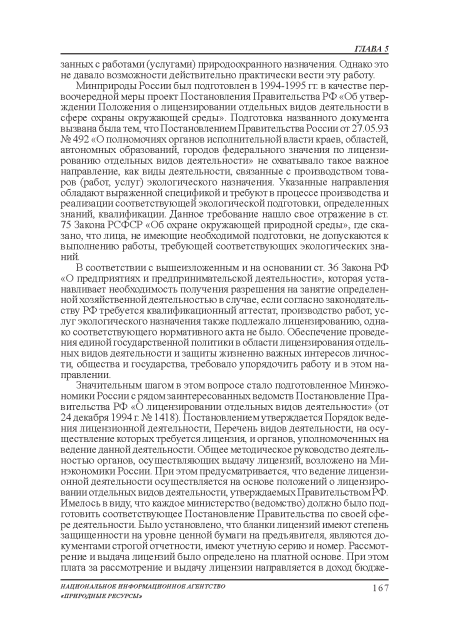 Минприроды России был подготовлен в 1994-1995 гг в качестве первоочередной меры проект Постановления Правительства РФ «Об утверждении Положения о лицензировании отдельных видов деятельности в сфере охраны окружающей среды». Подготовка названного документа вызвана была тем, что Постановлением Правительства России от 27.05.93 № 492 «О полномочиях органов исполнительной власти краев, областей, автономных образований, городов федерального значения по лицензированию отдельных видов деятельности» не охватывало такое важное направление, как виды деятельности, связанные с производством товаров (работ, услуг) экологического назначения. Указанные направления обладают выраженной спецификой и требуют в процессе производства и реализации соответствующей экологической подготовки, определенных знаний, квалификации. Данное требование нашло свое отражение в ст. 75 Закона РСФСР «Об охране окружающей природной среды», где сказано, что лица, не имеющие необходимой подготовки, не допускаются к выполнению работы, требующей соответствующих экологических знаний.