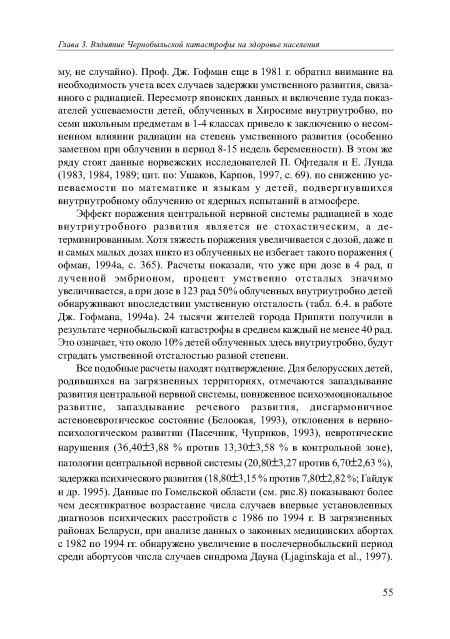 Эффект поражения центральной нервной системы радиацией в ходе внутриутробного развития является не стохастическим, а детерминированным. Хотя тяжесть поражения увеличивается с дозой, даже п и самых малых дозах никто из облученных не избегает такого поражения ( офман, 1994а, с. 365). Расчеты показали, что уже при дозе в 4 рад, п лученной эмбрионом, процент умственно отсталых значимо увеличивается, а при дозе в 123 рад 50% облученных внутриутробно детей обнаруживают впоследствии умственную отсталость (табл. 6.4. в работе Дж. Гофмана, 1994а). 24 тысячи жителей города Припяти получили в результате чернобыльской катастрофы в среднем каждый не менее 40 рад. Это означает, что около 10% детей облученных здесь внутриутробно, будут страдать умственной отсталостью разной степени.