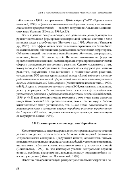 Кроме отмеченных выше и хорошо документированных статистически данных по детям, появляется все больше наблюдений феномена «чернобыльского слабоумия» (нарушение памяти, автоматизма письма, появление судорог, пульсирующих головных болей, ускоренное старение), вызванного гибелью клеток головного мозга у взрослых людей (Соколовская, 1997). То, что некоторые участки центральной нервной системы особенно восприимчивы к радиационному поражению было известно уже давно (обзор см. Логановский, 1999).