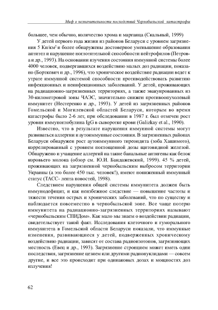 У детей первого года жизни из районов Беларуси с уровнем загрязнения 5 Ки/км2 и более обнаружены достоверное уменьшение образования антител и нарушение поглотительной способности нейтрофилов (Петров-аи др., 1993). На основании изучения состояния иммунной системы более 4000 человек, подвергавшихся воздействию малых доз радиации, показано (Борткевич и др., 1996), что хроническое воздействие радиации ведет к утрате иммунной системой способности противодействовать развитию инфекционных и неинфекционных заболеваний. У детей, проживающих на радиационно-загрязненных территориях, а также эвакуированных из 30-километровой зоны ЧАЭС, значительно снижен противоопухолевый иммунитет (Нестеренко и др., 1993). У детей из загрязненных районов Гомельской и Могилевской областей Беларуси, которым во время катастрофы было 2-6 лет, при обследовании в 1987 г. был отмечен рост уровня иммуноглобулина в сыворотке крови (ОаНгкау е! а1., 1990).