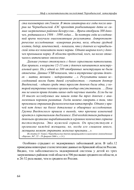 Дальше ученые столкнулись с более серьезными патологиями. Как правило, в возрасте 12-13 лет у девочек начинаются менструальный цикл. Ни у одной из 300 отобранных менструации не были отмечены. Данные УЗИ показали, что и внутренние органы девочек - матка, яичники - недоразвиты ...». Результаты наших исследований могли быть дикой случайностью, - считает доктор Введенский, - однако среди этих трехсот девочек была одна, у которой внутренние половые органы вообще отсутствовали. ... Пока мы не имеем права делать какие-либо научные выводы. Если бы на 10 тысяч исследуемых мы нашли хотя бы трех девочек с аналогичным пороком развития. Тогда можно говорить о том, что произошла страшная физиологическая катастрофа. Однако у врачей нет денег на более детальные и обширные исследования. Группа Введенского пришла к выводу, что причина изменений кроется в гормональном дисбалансе. Под воздействием радиации в девичьем организме вырабатывается огромное количество гормона тестостерона. Это мужской гормон. Он присутствует в организме каждой женщины, но, когда его слишком много, женщина может утратить женские признаки...».