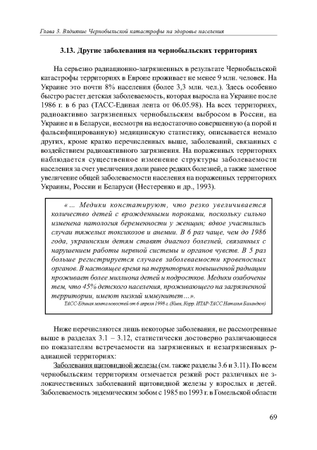 На серьезно радиационно-загрязненных в результате Чернобыльской катастрофы территориях в Европе проживает не менее 9 млн. человек. На Украине это почти 8% населения (более 3,3 млн. чел.). Здесь особенно быстро растет детская заболеваемость, которая выросла на Украине после 1986 г. в 6 раз (ТАСС-Единая лента от 06.05.98). На всех территориях, радиоактивно загрязненных чернобыльским выбросом в России, на Украине и в Беларуси, несмотря на недостаточно совершенную (а порой и фальсифицированную) медицинскую статистику, описывается немало других, кроме кратко перечисленных выше, заболеваний, связанных с воздействием радиоактивного загрязнения. На пораженных территориях наблюдается существенное изменение структуры заболеваемости населения за счет увеличения доли ранее редких болезней, а также заметное увеличение общей заболеваемости населения на пораженных территориях Украины, России и Беларуси (Нестеренко и др., 1993).