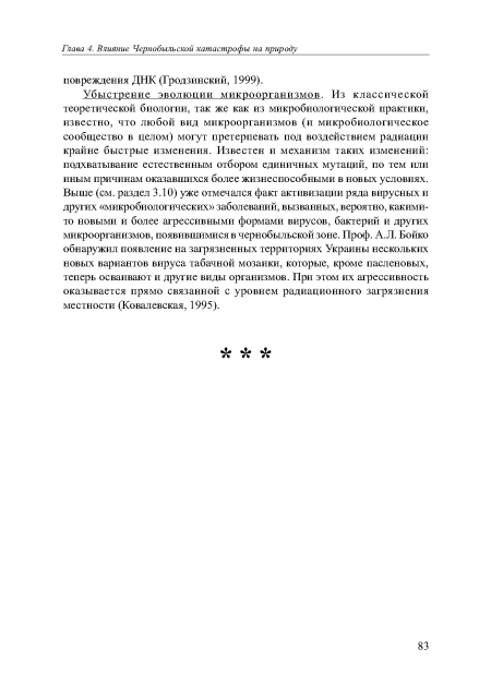 Убыстрение эволюции микроорганизмов. Из классической теоретической биологии, так же как из микробиологической практики, известно, что любой вид микроорганизмов (и микробиологическое сообщество в целом) могут претерпевать под воздействием радиации крайне быстрые изменения. Известен и механизм таких изменений: подхватывание естественным отбором единичных мутаций, по тем или иным причинам оказавшихся более жизнеспособными в новых условиях. Выше (см. раздел 3.10) уже отмечался факт активизации ряда вирусных и других «микробиологических» заболеваний, вызванных, вероятно, какими-то новыми и более агрессивными формами вирусов, бактерий и других микроорганизмов, появившимися в чернобыльской зоне. Проф. А. Л. Бойко обнаружил появление на загрязненных территориях Украины нескольких новых вариантов вируса табачной мозаики, которые, кроме пасленовых, теперь осваивают и другие виды организмов. При этом их агрессивность оказывается прямо связанной с уровнем радиационного загрязнения местности (Ковалевская, 1995).