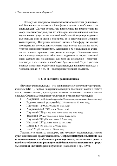 Почему мы говорим о невозможности обеспечения радиационной безопасности человека и биосферы в целом от глобальных радионуклидов? Да уже потому, что невозможно ни практически, ни теоретически проверить, как же действуют на каждый из миллионов видов живых существ тот или иной глобальный радионуклид (которые раньше если и были в биосфере, то в тысячекратно меньшей концентрации). Выпустив атомного джина в биосферу, ни ученые атомщики, ни все остальные ученые мира вместе взятые, не знают; что этот джин может натворить. Атомщики в 50-е годы наивно считали, что ничего страшного этот джин не натворит. Оппоненты атомщиков всегда утверждали обратное - надеяться на то, что атомный джин сделает что- то хорошее, или хотя бы не опасное, - безответственно, его деятельность неизбежно будет опасной. То, что уже становится известным о действии радионуклидов на живую природу и человека (см. гл. 5 и гл. 6) - подтверждает худшие опасения.