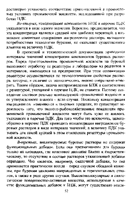 В проектной и технологической документации приводятся интервалы значений концентрации компонентов буровых растворов. Перед приготовлением промывочной жидкости на буровой выполняют отработку ее рецептуры в лаборатории из реагентов и материалов, имеющихся на предприятии. При этом оптимизация рецептуры осуществляется по технологическим свойствам раствора, которые, в отличие от экологических, можно оперативно измерить. Таким образом, задача воспроизведения БПЖ в соответствии с рецептурой, указанной в перечне ПДК, не ставится. Поэтому совпадение составов реально используемой промывочной жидкости и ее утвержденного аналога - дело случая. Поскольку концентрации ингредиентов изменяются в широких пределах, то существует вероятность того, что эколого-рыбохозяйственные показатели применяемой промывочной жидкости могут быть хуже ее аналога, указанного в перечне ПДК. Для того чтобы это исключить, целесообразно в перечне ПДК приводить концентрации ингредиентов буровых растворов в виде интервала значений, а величину ПДК указывать для самой худшей в этом отношении рецептуры промывочной жидкости.