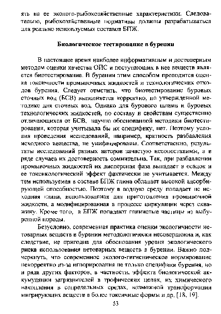 Безусловно, современная практика оценки экологичности нетоварных веществ в бурении методологически несовершенна и, как следствие, не пригодна для обоснования уровня экологического риска использования нетоварных веществ в бурении. Важно подчеркнуть, что современное эколого-гигиеническое нормирование некорректно из-за игнорирования не только специфики бурения, но и ряда других факторов, в частности, эффекта биологической аккумуляции загрязнителей в трофических цепях, их химического накопления в сопредельных средах, возможной трансформации мигрирующих веществ в более токсичные формы и др. [18, 19].