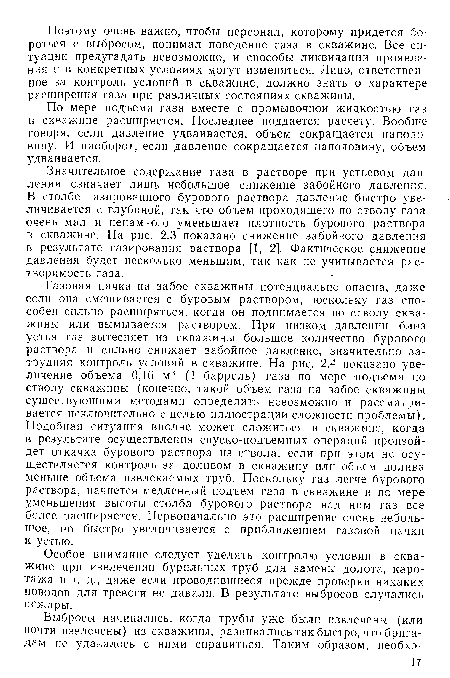 Газовая пачка на забое скважины потенциально опасна, даже если она смешивается с буровым раствором, поскольку газ способен сильно расширяться, когда он поднимается по стволу скважины или вымывается раствором. При низком давлении близ устья газ вытесняет из скважины большое количество бурового раствора и сильно снижает забойное давление, значительно затрудняя контроль условий в скважине. На рис. 2.4 показано увеличение объема 0,16 м3 (1 баррель) газа по мере подъема по стволу скважины (конечно, такой объем газа на забое скважины существующими методами определить невозможно и рассматривается исключительно с целью иллюстрации сложности проблемы). Подобная ситуация вполне может сложиться в скважине, когда в результате осуществления спуско-подъемных операций произойдет откачка бурового раствора из ствола, если при этом не осуществляется контроль за доливом в скважину или объем долива меньше объема извлекаемых труб. Поскольку газ легче бурового раствора, начнется медленный подъем газа в скважине и по мере уменьшения высоты столба бурового раствора над ним газ все более расширяется. Первоначально это расширение очень небольшое, но быстро увеличивается с приближением газовой пачки к устью.