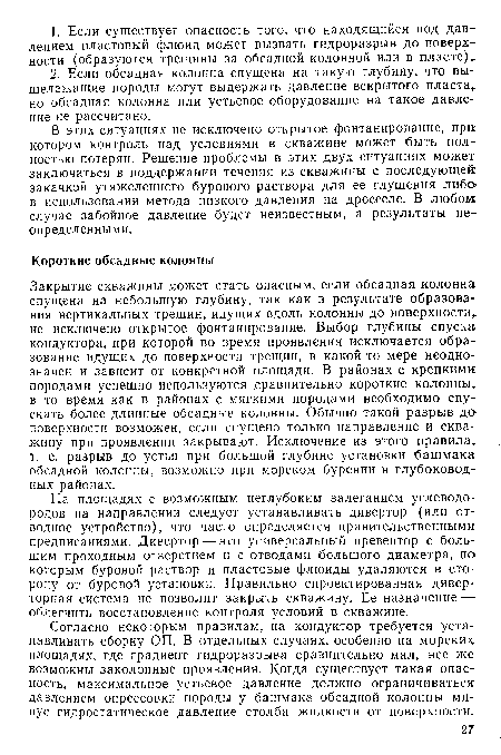 Закрытие скважины может стать опасным, если обсадная колонна спущена на небольшую глубину, так как в результате образования вертикальных трещин, идущих вдоль колонны до поверхности не исключено открытое фонтанирование. Выбор глубины спуска кондуктора, при которой во время проявления исключается образование идущих до поверхности трещин, в какой-то мере неоднозначен и зависит от конкретной площади. В районах с крепкими породами успешно используются сравнительно короткие колонны, в то время как в районах с мягкими породами необходимо спускать более длинные обсадные колонны. Обычно такой разрыв до поверхности возможен, если спущено только направление и скважину при проявлении закрывают. Исключение из этого правила, т. е. разрыв до устья при большой глубине установки башмака обсадной колонны, возможно при морском бурении в глубоководных районах.