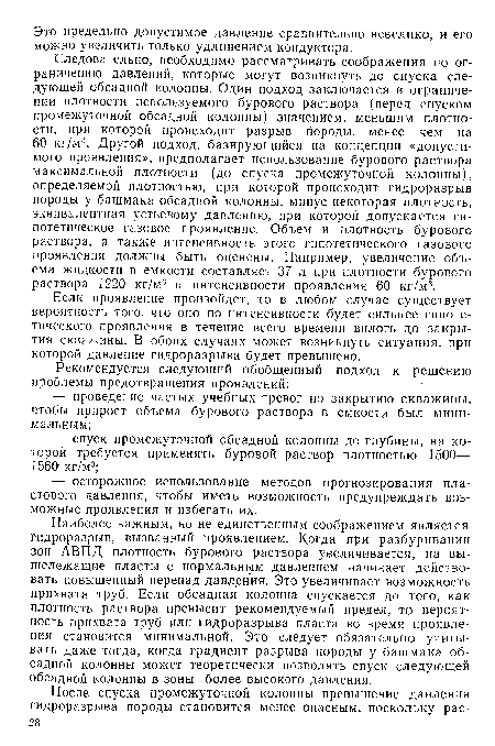 Наиболее важным, но не единственным соображением является гидроразрыв, вызванный проявлением. Когда при разбуривании зон АВПД плотность бурового раствора увеличивается, на вышележащие пласты с нормальным давлением начинает действовать повышенный перепад давления. Это увеличивает возможность прихвата труб. Если обсадная колонна спускается до того, как плотность раствора превысит рекомендуемый предел, то вероятность прихвата труб или гидроразрыва пласта во время проявления становится минимальной. Это следует обязательно учитывать даже тогда, когда градиент разрыва породы у башмака обсадной колонны может теоретически позволять спуск следующей обсадной колонны в зоны более высокого давления.