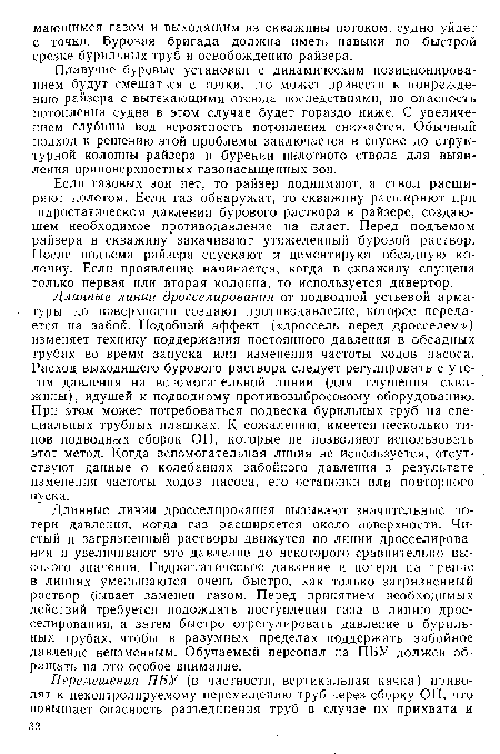 Длинные линии дросселирования вызывают значительные потери давления, когда газ расширяется около поверхности. Чистый и загрязненный растворы движутся по линии дросселирования и увеличивают это давление до некоторого сравнительно высокого значения. Гидростатическое давление и потери на трение в линиях уменьшаются очень быстро, как только загрязненный раствор бывает заменен газом. Перед принятием необходимых действий требуется подождать поступления газа в линию дросселирования, а затем быстро отрегулировать давление в бурильных трубах, чтобы в разумных пределах поддержать забойное давление неизменным. Обучаемый персонал на ПБУ должен обращать на это особое внимание.