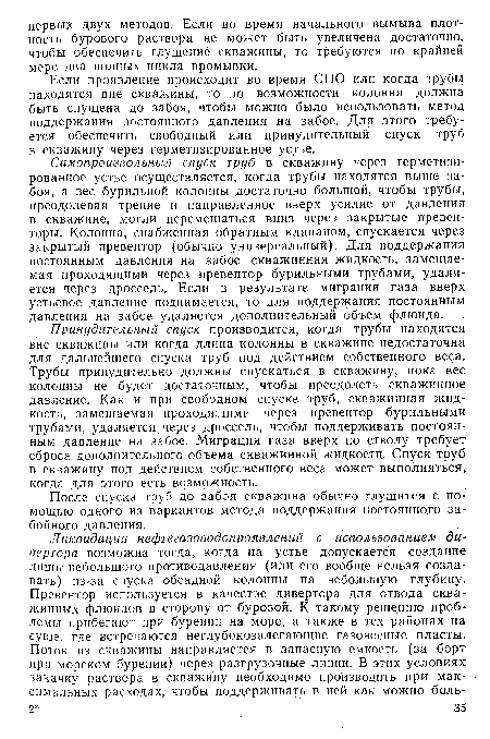 Самопроизвольный спуск труб в скважину через герметизированное устье осуществляется, когда трубы находятся выше забоя, а вес бурильной колонны достаточно большой, чтобы трубы, преодолевая трение и направленное вверх усилие от давления в скважине, могли перемещаться вниз через закрытые превенторы. Колонна, снабженная обратным клапаном, спускается через закрытый превентор (обычно универсальный). Для поддержания постоянным давления на забое скважинная жидкость, замещаемая проходящими через превентор бурильными трубами, удаляется через дроссель. Если в результате миграции газа вверх устьевое давление поднимается, то для поддержания постоянным давления на забое удаляется дополнительный объем флюида.