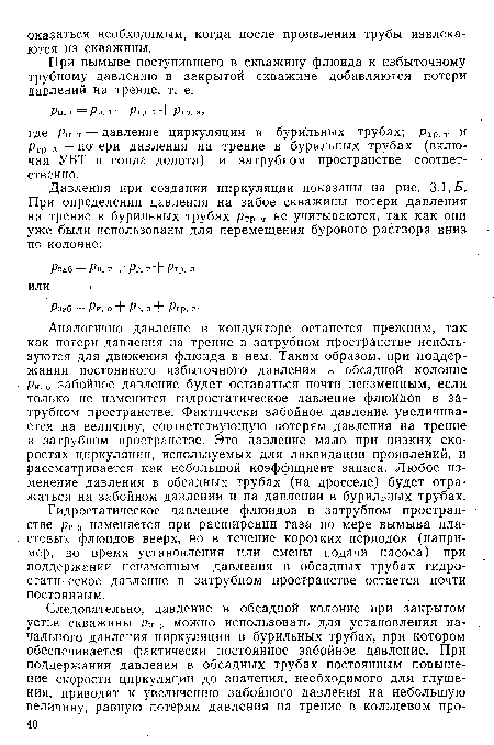 Аналогично давление в кондукторе останется прежним, так как потери давления на трение в затрубном пространстве используются для движения флюида в нем. Таким образом, при поддержании постоянного избыточного давления в обсадной колонне ри. о забойное давление будет оставаться почти неизменным, если только не изменится гидростатическое давление флюидов в затрубном пространстве. Фактически забойное давление увеличивается на величину, соответствующую потерям давления на трение в затрубном пространстве. Это давление мало при низких скоростях циркуляции, используемых для ликвидации проявлений, и рассматривается как небольшой коэффициент запаса. Любое изменение давления в обсадных трубах (на дросселе) будет отражаться на забойном давлении и на давлении в бурильных трубах.