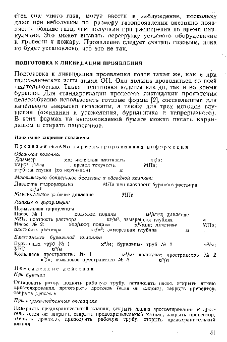 Подготовка к ликвидации проявления почти такая же, как и при гидравлических испытаниях ОП. Она должна проводиться со всей тщательностью. Такая подготовка ведется как до, так и во время бурения. Для стандартизации процессов ликвидации проявления целесообразно использовать готовые формы [2], составленные для начального закрытия скважины, а также для трех методов глушения (ожидания и утяжеления, бурильщика и непрерывного). В этих формах на непромокаемой бумаге можно писать карандашом и стирать написанное.