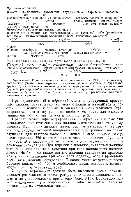 Предварительно зарегистрированная информация в форме для начального закрытия скважины должна соответствовать текущему моменту. Бурильщик должен записывать потери давления на трение при расходе, который предполагается поддерживать во время глушения, для каждого насоса по меньшей мере каждую вахту, после проводки 150 м ствола при изменении плотности бурового раствора. Эта информация используется для расчета начального давления циркуляции. При бурении с плавучих установок должны быть записаны данные о давлении при трех пониженных подачах насоса. Необходимо также знать о падении давления на дросселе или в линии глушения при этих трех подачах, чтобы правильно рассчитать давление циркуляции. В зависимости от условий после бурения каждых 30—150 м необходимо вновь оценивать вместимость колонны бурильных труб.