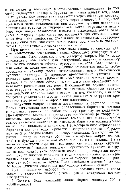 При проявлениях из неглубоко залегающих газоносных пластов необходимы немедленные меры. Сбросовые диверторные линии должны быть открыты, а сам дивертор закрыт. Необходимо использовать оба насоса для быстрейшей закачки в скважину как можно большего объема бурового раствора. Задействованные емкости, когда опустеют, должны заполняться водой, чтобы продолжать закачку после использования всего имеющегося бурового раствора. В процессе приготовления утяжеленного раствора плотностью 2160—2640 кг/м3 закачка должна продолжаться. При большом объеме выходящего газа происходит значительное разжижение раствора. В большинстве случаев рассчитать гидростатическое давление невозможно. Основным принципом действий является взятие скважины под контроль, для чего требуется увеличить гидростатическое давление в затрубном пространстве до значения, которое выше пластового.