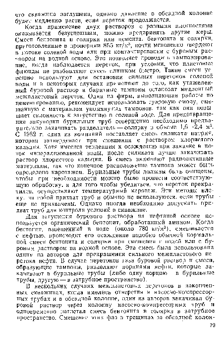 Когда применение двух растворов с разными плотностями оказывается безуспешным, можно предпринять другие меры. Смеси бентонита и солярки или цемента, бентонита и солярки, приготовленные в пропорции 855 кг/м3, почти мгновенно твердеют в потоке соленой воды или при контактировании с буровым раствором на водной основе. Это позволяет проводить тампонирование, когда наблюдается переток, при условии, что пластовые флюиды не разбавляют смесь слишком быстро. Такие смеси успешно используют для остановки сильных перетоков соленой воды и в некоторых случаях применяют до того, как утяжеленный буровой раствор и баритные тампоны остановят медленный межпластовый переток. Одна из фирм, выполняющая работы по цементированию, рекомендует использовать гуаровую смолу, смешанную с материалом упомянутых тампонов, так как она повышает склонность к загустению в соленой воде. Для предотвращения закупорки бурильных труб совершенно необходимо предварительно закачивать разделитель — солярку в объеме 1,6—2,4 м3. С 1982 г. одна из компаний поставляет смесь силиката натрия, которая затвердевает при смешении с раствором хлористого кальция. Хотя имеется тенденция к осаждению при закачке в поток минерализованной воды, после силиката лучше закачивать раствор хлористого кальция. В смесь включают радиоактивные материалы, так что конечное расположение тампона может быть определено каротажем. Бурильные трубы должны быть очищены, чтобы при необходимости можно было провести соответствующую обработку, а для того чтобы убедиться, что переток прекратился, осуществляют температурный каротаж. Эти методы влекут за собой прихват труб и обычно не используются, если трубы еще не прихвачены. Однако иногда необходимо допускать прихват труб для контроля условий в скважине.