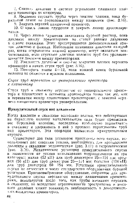 Существуют два типа установок принудительного спуска, используемых для создания усилий, необходимых для преодоления давления в скважине: механическая (рис. 3.17) и гидравлическая (рис. 3.18). Механические установки принудительного спуска в зависимости от усилия заталкивания подразделяются на три категории: малая (22 кН) для труб диаметром 25—114 мм; средняя (56 кН) для труб диаметром 25—114 мм; большая (156 кН) для труб диаметром 60—194 мм. Установки принудительного спуска не относятся к числу стандартного оборудования буровой установки. Противовыбросовое оборудование, собранное для принудительного спуска перехватом между плашечными превенторами, используется после того, как трубы начинают спускать в скважину, но вследствие ограниченности пространства и высокого давления может возникнуть необходимость в дополнительных плашечных превенторах.