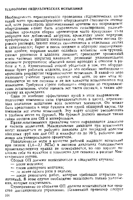 Необходимость периодического проведения гидравлических испытаний всего противовыбросового оборудования становится очевидной, если рассмотреть многочисленные причины его повреждения: оборудование может быть неправильно смонтировано; уплотнительные прокладки сборки превенторов часто пропускают из-за вибрации или добавочной нагрузки; происходит износ корпусов; трубопроводы и фитинги изнашиваются под действием потока бурового раствора; цемент иногда скапливается в отдельных местах и схватывается; барит и песок оседают и образуют закупоривающие пробки; коррозия может ослабить элементы конструкций; смазка удаляется и клапаны заедают; происходит эрозионный износ частично закрытых клапанов; резиновые уплотнительные элементы разрушаются; обычный износ приводит к отказам в работе и т. д. Единственный способ убедиться в том, что оборудование будет работать надежно, когда это особенно необходимо — проводить регулярные гидравлические испытания. В какой-то мере названные учебные тревоги служат этой цели, но при этом используются не все системы и не все элементы испытываются под давлением. Требуется строго соблюдать операции по гидравлическим испытаниям, чтобы оценить все части системы, а также программу их проведения.