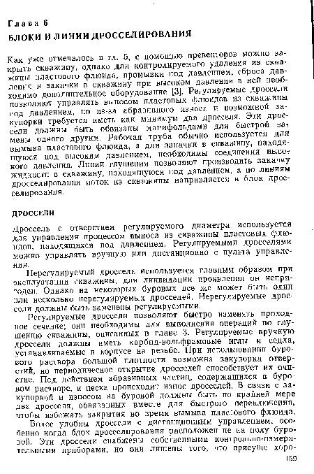 Регулируемые дроссели позволяют быстро изменять проходное сечение; они необходимы для выполнения операций по глушению скважины, описанных в главе 3. Регулируемые вручную дроссели должны иметь карбид-вольфрамовые иглы и седла, устанавливаемые в корпусе на резьбе. При использовании бурового раствора большой плотности возможна закупорка отверстий, но периодическое открытие дросселей способствует их очистке. Под действием абразивных частиц, содержащихся в буровом растворе, и песка происходит износ дросселей. В связи с закупоркой и износом на буровой должны быть по крайней мере два дросселя, обвязанных вместе для быстрого переключения, чтобы избежать закрытия во время вымыва пластового флюида.