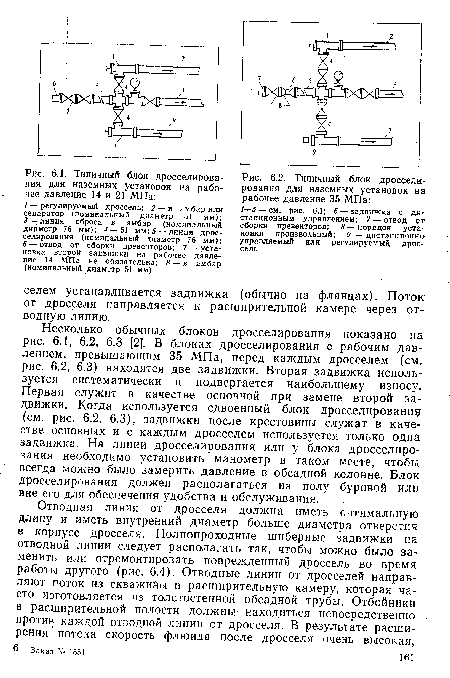 Несколько обычных блоков дросселирования показано на рис. 6.1, 6.2, 6.3 [2]. В блоках дросселирования с рабочим давлением, превышающим 35 МПа, перед каждым дросселем (см. рис. 6.2, 6.3) находятся две задвижки. Вторая задвижка используется систематически и подвергается наибольшему износу. Первая служит в качестве основной при замене второй задвижки. Когда используется сдвоенный блок дросселирования (см. рис. 6.2, 6.3), задвижки после крестовины служат в качестве основных и с каждым дросселем используется только одна задвижка. На линии дросселирования или у блока дросселирования необходимо установить манометр в таком месте, чтобы всегда можно было замерить давление в обсадной колонне. Блок дросселирования должен располагаться на полу буровой или вне его для обеспечения удобства и обслуживания.