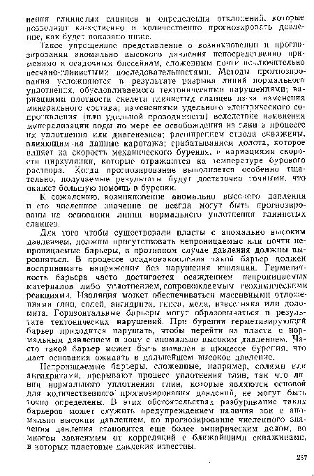 Такое упрощенное представление о возникновении и прогнозировании аномально высокого давления непосредственно применимо к осадочным бассейнам, сложенным почти исключительно песчано-глинистыми последовательностями. Методы прогнозирования усложняются в результате разрыва линий нормального уплотнения, обусловливаемого тектоническими нарушениями; вариациями плотности скелета глинистых сланцев из за изменения минерального состава; изменениями удельного электрического сопротивления (или удельной проводимости) вследствие изменения минерализации воды по мере ее освобождения из глин в процессе их уплотнения или диагенезиса; расширением ствола скважины, влияющим на данные каротажа; срабатыванием долота, которое влияет на скорость механического бурения, и вариациями скорости циркуляции, которые отражаются на температуре бурового раствора. Когда прогнозирование выполняется особенно тщательно, получаемые результаты будут достаточно точными, что окажет большую помощь в бурении.