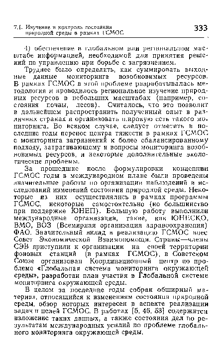 Труднее было определить, как суммировать выходные данные мониторинга возобновимых ресурсов. В рамках ГСМОС в этой проблеме разрабатывалась методология и проводилось региональное изучение природных ресурсов в небольших масштабах (например, состояния почвы, лесов). Считалось, что это позволит в дальнейшем распространить полученный опыт в различных странах и организовать широкую сеть такого мониторинга. Во всяком случае, следует отметить в последние годы перенос центра тяжести в рамках ГСМОС с мониторинга загрязнений к более сбалансированному подходу, затрагивающему и вопросы мониторинга возобновимых ресурсов, и некоторые дополнительные экологические проблемы.