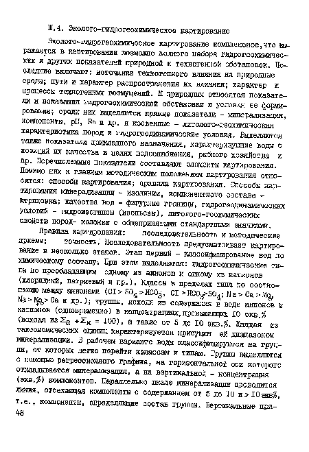 Эколого-гидрогеохимическое картирование комплексное,что выражается в картировании возможно полного набора гидрогеохимических и других показателей природной и техногенной обстановок. Последние включают: источники техногенного влияния на природные среды; пути и характер распространения их влияния; характер и процессы техногенных возмущений. К природным относятся показатели и показания гидрогеохимической обстановки и условия ее формирования; среди них выделяются прямые показатели - минерализация, компоненты, pH, ЕЙ и др. и косвенные - литолого-геохимическая характеристика пород и гидрогеодинамические условия. Выделяются также показатели прикладного назначения, характеризующие воды с позиций их качества в целях водоснабжения, рыбного хозяйства и пр. Перечисленные показатели составляют элементы картирования. Помимо них к главным методическим положениям картирования относятся: способы картирования; правила картирования. Способы картирования минерализации - изолинии, компонентного состава -штриховка; качества вод - фигурные границы, гидрогеодинамических условий - гидроизогипсы (изопьезы), литолого-геохимических свойств пород- колонки с общепринятыми стандартными значками.