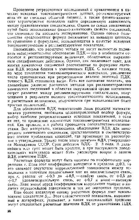 Несомненно, что расчетные методы не могут полностью подменить экспериментальное обоснование ПДК — это в особенности относится к регламентируемым величинам, обладающим выраженным специфическим действием. Однако, как показывает опыт, для многих химических соединений рассчитанные по формулам значения ВДК весьма близки к узаконенным ПДК. С каждым годом, по мере накопления токсикометрического материала, увеличения числа сравниваемых при регрессионном анализе значений ПДК, точность ВДК становится выше. Есть все основания полагать, что дальнейшее развитие расчетных методов при регламентировании химических соединений в объектах окружающей среды постепенно сотрет различия между регламентируемыми показателями, полученными в результате полного токсикологического исследования, и расчетными величинами, полученными при использовании более простых показателей.